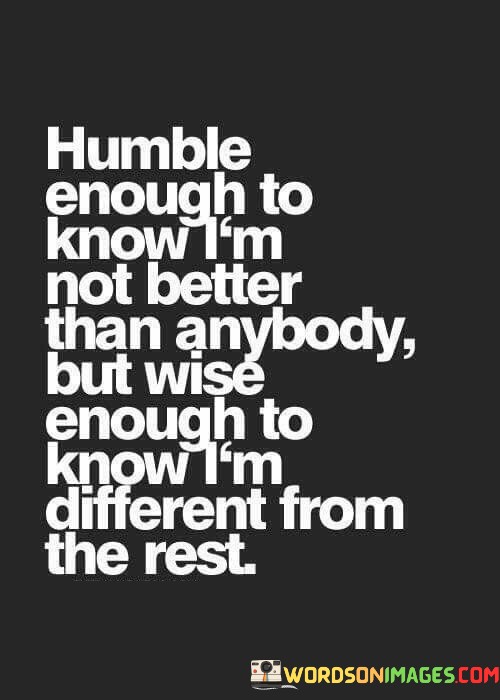 The quote, "Humble enough to know I'm not better than anybody, but wise enough to know I'm different from the rest," encapsulates a powerful message about the balance between humility and self-awareness. It emphasizes the importance of maintaining a humble attitude towards others, recognizing that no individual is inherently superior to another. At the same time, it highlights the significance of embracing our unique qualities, experiences, and perspectives that set us apart from the rest. The quote encourages us to cultivate a sense of humility, empathy, and respect for all individuals while also acknowledging our individuality and the valuable contributions we bring to the world. By striking this delicate balance between humility and self-assuredness, we foster meaningful connections with others and celebrate the diversity that enriches our collective human experience. At its core, the quote celebrates the virtue of humility and the recognition that no one person is inherently superior or inferior to others. Humility allows us to embrace the shared humanity that connects us all, fostering a sense of empathy and compassion for the struggles and triumphs of those around us. It reminds us to avoid falling into the trap of arrogance or a sense of entitlement and to approach others with an open heart and a willingness to learn from their experiences. Moreover, the quote speaks to the importance of self-awareness and embracing our unique qualities and strengths. Wisdom lies in recognizing the value of our individuality, acknowledging that each person possesses a unique set of talents, perspectives, and life experiences that contribute to the tapestry of human existence. Embracing our individuality allows us to celebrate our strengths and talents without comparing ourselves to others, cultivating a sense of self-assurance and inner confidence. Furthermore, the quote underscores the importance of embracing diversity and celebrating the differences that make each individual special. When we acknowledge that we are all different from one another, we foster an environment of inclusivity and mutual respect, valuing the contributions of each individual and appreciating the richness of perspectives that come from diverse backgrounds and experiences. In conclusion, the quote "Humble enough to know I'm not better than anybody, but wise enough to know I'm different from the rest" imparts a valuable lesson in striking a balance between humility and self-awareness. Humility allows us to approach others with empathy and respect, recognizing the shared humanity that connects us all. Simultaneously, wisdom lies in embracing our individuality and celebrating the unique qualities and perspectives that set us apart from others. By embodying this balance, we foster meaningful connections with those around us and create a world that celebrates diversity and inclusivity, where each person's contribution is valued and appreciated. This quote serves as a reminder to embrace both humility and self-assuredness as we navigate our journey through life, fostering a deeper understanding of ourselves and others and enriching the human experience with empathy, wisdom, and compassion.