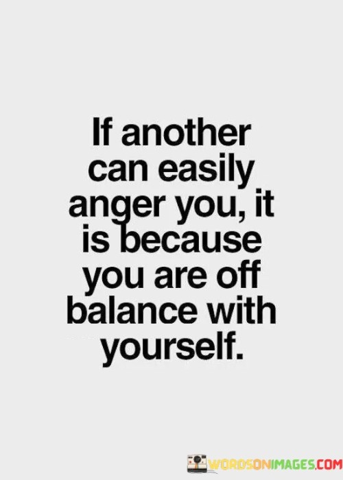 The quote, "If another can easily anger you, it is because you are off balance with yourself," offers profound insights into the nature of emotional reactions and self-awareness. It suggests that the way we react to the behavior of others is a reflection of our own internal state and emotional equilibrium. When we find ourselves easily angered or emotionally triggered by someone else's actions, it indicates that there might be unresolved emotional issues or imbalances within ourselves. The quote encourages us to look inward and cultivate a deeper understanding of our own emotions, triggers, and vulnerabilities. By gaining self-awareness and inner balance, we can develop greater emotional resilience and respond to external stimuli with calmness, empathy, and equanimity. Ultimately, the quote serves as a reminder of the importance of self-reflection and emotional self-regulation, empowering us to take responsibility for our reactions and navigate relationships with greater emotional maturity and harmony. At its core, the quote highlights the concept of emotional projection, where our own unresolved emotions or insecurities are projected onto others. When someone else's actions easily provoke anger within us, it may indicate that the behavior of the other person has triggered unresolved emotional wounds or insecurities that we carry within ourselves. This projection can distort our perceptions and reactions, causing us to respond with emotional intensity that may not be entirely related to the present situation. Moreover, the quote speaks to the significance of self-awareness and emotional intelligence in managing our reactions to external stimuli. By becoming more attuned to our emotions and triggers, we can gain insights into the root causes of our emotional responses and work towards resolving underlying issues. This process of self-exploration and emotional healing allows us to cultivate a greater sense of inner balance and emotional resilience, enabling us to respond to challenging situations with greater clarity and composure. Furthermore, the quote underscores the importance of taking responsibility for our emotional reactions and not blaming others for our emotional states. By acknowledging that our emotional responses are rooted in our own internal state, we empower ourselves to proactively address any imbalances or unresolved emotions, rather than attributing our reactions solely to external factors. In conclusion, the quote "If another can easily anger you, it is because you are off balance with yourself" offers valuable insights into the interplay between external stimuli and our emotional responses. It encourages us to look inward and examine our own emotional landscape, taking responsibility for our reactions and emotional states. By cultivating self-awareness and emotional resilience, we can respond to challenging situations with greater calmness and empathy, free from the influence of unresolved emotional wounds or insecurities. The quote serves as a powerful reminder of the importance of inner balance and emotional maturity in navigating relationships and maintaining emotional well-being. Through self-reflection and emotional self-regulation, we can foster healthier and more harmonious interactions with others and cultivate a deeper sense of peace and authenticity within ourselves.