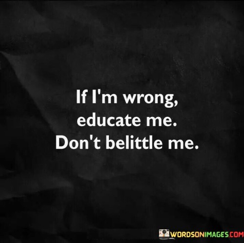 Correct me with respect. The quote values communication. It's about learning and dignity. The speaker implies that they prefer to be educated when they're mistaken, rather than being treated condescendingly. This underscores the importance of constructive conversations that foster growth and understanding while maintaining one's dignity.

Respect nurtures understanding. The quote points to productive dialogue. It's about empathy. The speaker suggests that choosing to educate rather than belittle promotes empathy and open communication. This approach allows for the exchange of knowledge and perspectives, leading to better comprehension and a more harmonious exchange of ideas.

Learning thrives in respect. The quote hints at a supportive environment. It's about growth. The speaker implies that an atmosphere of respect encourages growth through learning, underscoring the idea that when individuals are treated with dignity and understanding, they're more likely to engage in meaningful discussions and embrace new knowledge.