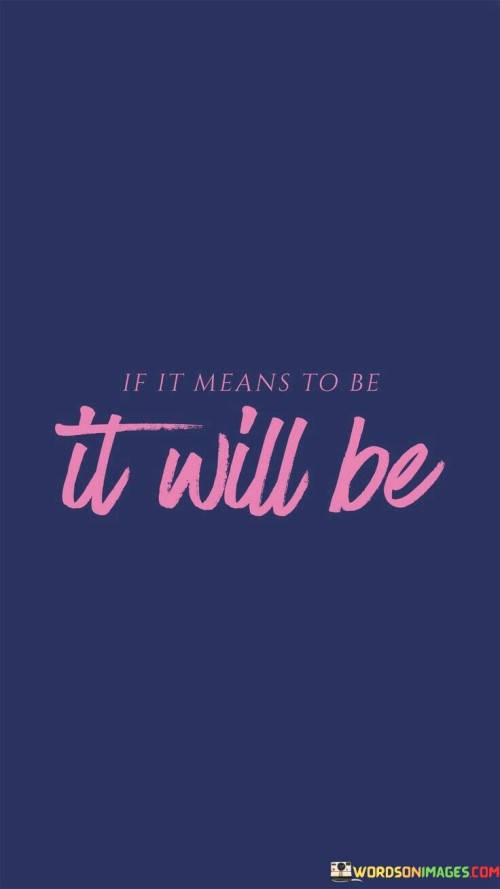 This quote means that things that are meant to happen will happen. If something has a destiny or a purpose, it will eventually come true. It suggests that if something is truly meant for you, you don't need to force it or struggle too much to make it happen. Instead, you should trust that if it's meant to be, it will naturally fall into place.

This saying emphasizes the idea of fate or destiny. It's like saying that the universe has a plan, and certain things are bound to occur no matter what you do. It's a way of finding comfort in the unknown and letting go of excessive worry. If something is meant to be, it will align with the course of events without you having to exert excessive effort.

However, it's important to balance this belief with taking action and making choices. While some things might be destined, your actions and decisions still play a role in shaping your life. This quote doesn't mean you should sit back and do nothing. Instead, it's about finding a middle ground between pursuing your goals and accepting that not everything is under your control. So, if something is meant to be, your efforts will complement the natural course of events.