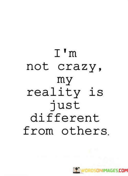 This quote means that the way someone sees the world might be different from how others see it, but that doesn't mean they're crazy. People have their own unique perspectives and ways of understanding things. What might seem unusual to one person is just the way another person's reality works.

It's like saying that everyone has their own way of thinking and experiencing life. Sometimes, these thoughts and experiences don't match what others think or experience, and that's okay. It's a reminder that diversity in thoughts and perceptions is normal and should be accepted.

This saying encourages understanding and empathy. Instead of judging someone as crazy because their reality is different, we should try to appreciate their point of view. It's a call to be open-minded and respectful of the fact that each person's reality is shaped by their own unique experiences and perspectives. So, being different from others doesn't mean someone is crazy; it simply means they have their own special way of seeing the world.