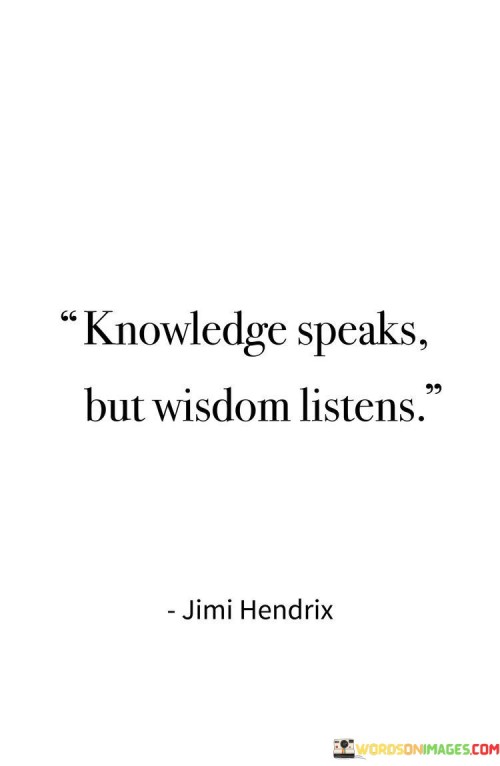 The quote, "Knowledge speaks but wisdom listens," encapsulates a profound distinction between knowledge and wisdom, highlighting the importance of active listening and receptivity in the pursuit of true wisdom. It suggests that while knowledge involves the acquisition and expression of information, wisdom is cultivated through the art of deep listening and reflection. Knowledge may empower individuals to share their insights and ideas, but wisdom emerges from the ability to attentively absorb and consider different perspectives, experiences, and truths. The quote emphasizes that wisdom is not simply a product of accumulating facts, but rather a state of being open-minded, empathetic, and receptive to the wisdom of others and the world around us. By recognizing the significance of listening as an integral part of wisdom, the quote encourages us to value diverse voices and engage in thoughtful contemplation, ultimately fostering a deeper understanding of ourselves and the complexities of life. At its core, the quote celebrates the transformative power of listening in the pursuit of wisdom. While knowledge allows individuals to communicate and express their insights, wisdom arises from the act of attentively listening to the knowledge, experiences, and perspectives of others. Through listening, we gain access to a vast reservoir of wisdom, drawing upon the diverse array of insights and lessons that others have to offer. Moreover, the quote speaks to the importance of humility in the journey towards wisdom. Wisdom is not about asserting one's knowledge and expertise over others; rather, it involves recognizing the inherent value of every voice and being open to the wisdom that others bring to the table. By humbly embracing the perspectives of others, we foster a deeper understanding of the complexities of life and the richness of human experiences. Furthermore, the quote underscores the significance of reflective contemplation in the process of gaining wisdom. Wisdom is not only about passively absorbing information but also about engaging in introspection and critical thinking. Through reflection, we internalize the knowledge we have gathered, integrating it with our own experiences and values, and discerning the deeper truths that resonate with our hearts and minds. In conclusion, the quote "Knowledge speaks but wisdom listens" draws attention to the essential role of listening and receptivity in the cultivation of wisdom. While knowledge allows us to communicate and share information, wisdom arises from the act of attentively listening to diverse voices and experiences. Embracing the power of listening, humility, and reflective contemplation enables us to transcend mere accumulation of facts and insights, evolving towards a deeper understanding of ourselves and the world around us. By acknowledging the importance of listening as an integral part of wisdom, the quote reminds us to value the wisdom of others and engage in a lifelong journey of learning and growth. Through active listening, receptivity, and introspection, we open ourselves to the transformative power of wisdom, enriching our lives with profound insights and a greater sense of empathy and understanding.