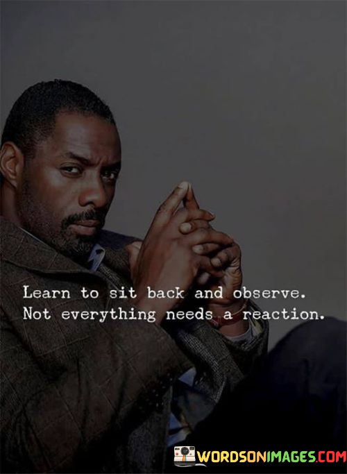 The quote emphasizes the value of restraint and mindfulness. "Sit back and observe" suggests a passive stance. "Not everything needs a reaction" signifies the importance of choosing when to respond. The quote conveys the wisdom of not reacting impulsively to every situation.

The quote underscores the idea of emotional intelligence. It highlights the power of self-control and discernment in managing one's responses. "Learn to sit back" reflects the idea that taking a step back to assess a situation can lead to more measured and thoughtful reactions.

In essence, the quote speaks to the importance of thoughtfulness and restraint. It conveys the idea that not everything warrants an immediate response, and sometimes, choosing to observe and reflect can lead to more informed and effective actions. The quote encourages a mindful approach to dealing with life's challenges and interactions.