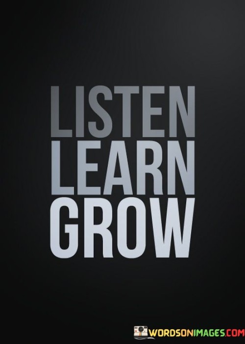 This quote means that you should pay attention to others, gain knowledge, and develop yourself. First, by listening to people, you can understand their thoughts and experiences. Learning comes next – gathering new information helps you become better. Growing indicates improving as a person.

Listening is important because it helps you understand different viewpoints and learn from others' wisdom. Learning is a lifelong process – it keeps your mind active and helps you adapt to changes. Growing signifies personal development and progress – you become wiser and more capable.

This saying emphasizes the cycle of improvement. It starts with being attentive, then absorbing knowledge, and finally evolving as an individual. By following these steps, you enhance your understanding and abilities, making a positive impact on yourself and those around you. So, "Listen Learn Grow" is a simple guide to self-improvement.