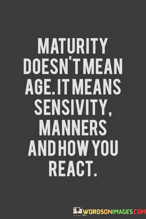 The quote, "Maturity doesn't mean age. It means sensitivity, manners, and how you react," challenges the conventional notion that maturity is solely defined by the number of years lived. Instead, it emphasizes that true maturity goes beyond age and encompasses qualities such as emotional sensitivity, respect for others, and the ability to respond thoughtfully to various situations. The quote underscores the importance of character development and how one's actions and reactions to life's challenges are more indicative of maturity than mere chronological age. At its core, the quote highlights the significance of emotional intelligence and sensitivity in defining maturity. Maturity involves being attuned to one's emotions and those of others, demonstrating empathy and understanding in interactions. Emotional sensitivity allows individuals to navigate complex situations with grace and compassion, considering the feelings and perspectives of others. Moreover, the quote emphasizes the importance of manners and respect in displaying maturity. Polite and respectful behavior towards others reflects a level of maturity that goes beyond mere surface-level interactions. Manners indicate a consideration for the well-being and comfort of others, contributing to a harmonious and respectful social environment. Furthermore, the quote draws attention to the pivotal role of how individuals react to challenges and adversity. Maturity is demonstrated by one's ability to handle difficult situations with composure, resilience, and a problem-solving mindset. It involves refraining from impulsive or aggressive reactions and instead responding thoughtfully and constructively to conflicts and setbacks. In conclusion, the quote "Maturity doesn't mean age. It means sensitivity, manners, and how you react" challenges the common association of maturity with age and emphasizes the significance of emotional intelligence, respect, and thoughtful responses in defining maturity. True maturity lies in how individuals navigate their emotions, display consideration for others, and handle life's challenges with grace and resilience. Age may provide experience, but it is these qualities and actions that truly exemplify maturity and contribute to positive and meaningful interactions with others. By cultivating sensitivity, manners, and thoughtful reactions, individuals can embody true maturity, regardless of their age.