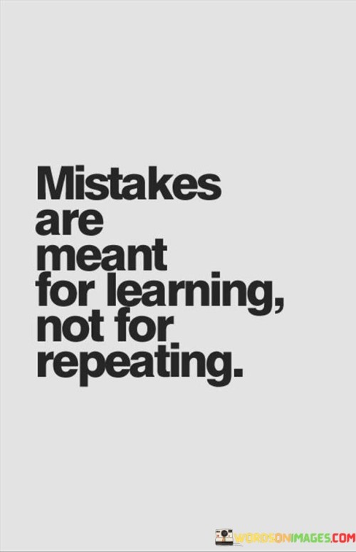 The quote, "Mistakes are meant for learning, not for repeating," encapsulates the invaluable lesson that mistakes are an integral part of the learning process and should serve as opportunities for growth and improvement rather than patterns to be perpetuated. It emphasizes the importance of reflecting on our errors, understanding their underlying causes, and making conscious efforts to avoid repeating them. This quote encourages a mindset of resilience, self-awareness, and continuous self-improvement, recognizing that mistakes are not indicative of failure but rather stepping stones toward greater wisdom and personal development. At its core, the quote underscores the transformative power of mistakes in our journey of learning and self-discovery. Rather than viewing mistakes with shame or regret, it advocates for embracing them as valuable experiences that can lead to growth and maturity. Each mistake presents an opportunity to gain new insights, develop critical thinking skills, and build resilience in the face of adversity. The quote also highlights the importance of self-awareness and accountability. Acknowledging our mistakes and taking responsibility for them is the first step in the process of learning and growth. By honestly evaluating the causes and consequences of our actions, we can identify areas for improvement and make positive changes in our behaviors and decisions. Furthermore, the quote emphasizes the need to break free from repetitive cycles of mistakes. Learning from our errors requires a conscious effort to apply the knowledge gained and make different choices in the future. Repeating the same mistakes without introspection or adjustment hinders personal growth and perpetuates patterns that can be detrimental to our well-being and progress. In conclusion, the quote "Mistakes are meant for learning, not for repeating" reminds us of the transformative power of errors in our journey of self-improvement. Mistakes should not be feared or avoided but rather embraced as valuable opportunities for growth and self-discovery. By reflecting on our mistakes, learning from them, and making conscious efforts to avoid repetition, we cultivate resilience, self-awareness, and the capacity for continuous learning. Embracing a mindset of learning from mistakes fosters personal development, enhances decision-making, and paves the way for a more fulfilling and purposeful life.