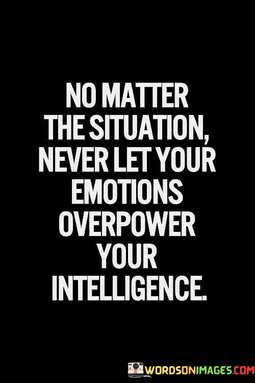 The quote, "No matter the situation, never let your emotions overpower your intelligence," emphasizes the significance of maintaining a rational and balanced approach to life's challenges. It reminds us that while emotions are a natural and essential aspect of being human, allowing them to take control without the guidance of intelligence and reason can lead to impulsive and detrimental decisions. The quote advocates for the harmonious integration of emotions and intelligence, urging us to be mindful of our emotional responses while leveraging our cognitive abilities to make informed and thoughtful choices. At its core, the quote underscores the importance of emotional intelligence, which involves recognizing, understanding, and managing our emotions effectively. Emotions can be powerful and may cloud our judgment if not properly acknowledged and addressed. Emotional intelligence allows us to navigate our feelings, comprehend their underlying causes, and channel them in constructive ways. Moreover, the quote highlights the role of intelligence and rationality in decision-making. Intelligence enables us to analyze situations objectively, assess potential consequences, and weigh various options before taking action. By combining emotional awareness with intelligence, we can make more well-rounded and informed decisions that align with our values and long-term goals. Furthermore, the quote acknowledges that certain situations may trigger strong emotional responses, such as fear, anger, or sadness. In these moments, it becomes even more critical to resist impulsive reactions driven solely by emotions. Instead, exercising intelligence and self-control allows us to respond thoughtfully and strategically, minimizing the risk of making regrettable choices. In conclusion, the quote "No matter the situation, never let your emotions overpower your intelligence" serves as a reminder to maintain a harmonious balance between emotions and intelligence in navigating life's complexities. Emotional intelligence enables us to understand and manage our feelings effectively, while intelligence empowers us to make rational and well-considered decisions. By integrating emotional awareness with cognitive reasoning, we can approach challenges with greater wisdom, resilience, and clarity of mind. This balanced approach allows us to respond to various situations with grace and insight, fostering personal growth and contributing to more positive outcomes in both our personal and professional lives.