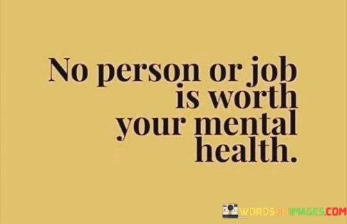 The quote, "No person or job is worth your mental health," serves as a poignant reminder of the paramount importance of prioritizing one's well-being and mental health above all else. It underscores the significance of recognizing the potential toll that toxic relationships or unhealthy work environments can have on a person's mental and emotional state. The quote advocates for setting boundaries, seeking support, and making choices that prioritize mental well-being, even if it means letting go of relationships or jobs that may seem important in the short term. It serves as a powerful message of self-care and self-advocacy, encouraging individuals to prioritize their mental health as an essential foundation for leading a fulfilling and balanced life. At its core, the quote highlights the intrinsic value of mental health in leading a healthy and meaningful life. While relationships and work are significant aspects of one's existence, they should not come at the cost of mental well-being. The quote emphasizes that no person, no matter how significant they may seem, or no job, no matter how prestigious or financially rewarding it may be, is worth sacrificing mental health for. Furthermore, the quote speaks to the importance of recognizing and addressing toxic relationships or harmful work environments. When these aspects of life negatively impact mental health, it is crucial to take necessary steps to protect oneself. This may involve setting boundaries with individuals who are emotionally draining or seeking healthier work environments that prioritize employee well-being. Moreover, the quote encourages individuals to be proactive in seeking support and resources for maintaining mental health. This can involve seeking therapy, joining support groups, or engaging in self-care practices that promote emotional well-being. In conclusion, the quote "No person or job is worth your mental health" emphasizes the critical significance of prioritizing mental well-being above all else. It serves as a powerful reminder to set boundaries, recognize toxic relationships or work environments, and advocate for one's mental health. By valuing and protecting mental health, individuals can lay the foundation for a healthier, more fulfilling, and balanced life. Ultimately, mental well-being is a priceless asset that must be safeguarded and nurtured, as it forms the basis for living a life of contentment, resilience, and emotional fulfillment.