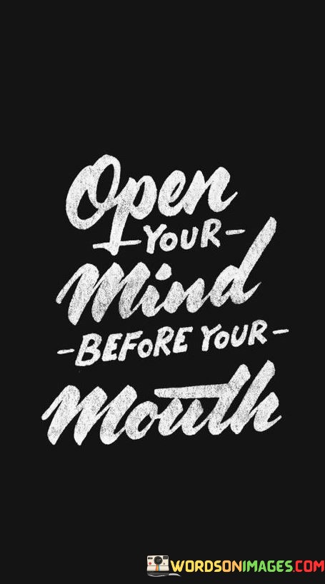 The quote, "Open your mind before opening your mouth," offers a profound lesson in the importance of thoughtful communication and the power of open-mindedness. It urges individuals to engage in introspection, empathy, and a willingness to consider alternative perspectives before expressing their thoughts or opinions. The quote emphasizes that true dialogue and understanding can only occur when we approach conversations with an open mind, free from preconceived judgments or biases. By doing so, we foster a culture of respectful and constructive communication, promoting the exchange of ideas and creating opportunities for growth and mutual learning. At its core, the quote highlights the significance of self-awareness in communication. Before speaking, it encourages individuals to pause and reflect on their own beliefs, biases, and emotions. Opening our minds involves being receptive to new information, challenging our assumptions, and acknowledging that our perspectives may be limited or incomplete. Moreover, the quote underscores the value of empathy and understanding in effective communication. By opening our minds to the experiences and viewpoints of others, we can cultivate a deeper sense of connection and foster a more compassionate and respectful dialogue. This openness allows us to bridge divides, find common ground, and seek solutions that benefit everyone involved. Furthermore, the quote speaks to the power of intellectual humility. It acknowledges that we do not have all the answers and that there is always room for learning and growth. By approaching conversations with an open mind, we create an environment that encourages curiosity, critical thinking, and the exchange of diverse ideas. In conclusion, the quote "Open your mind before opening your mouth" emphasizes the importance of thoughtful and open-minded communication. It encourages individuals to engage in introspection, empathy, and a willingness to consider alternative perspectives before expressing their thoughts or opinions. By approaching conversations with an open mind, free from preconceived judgments or biases, we create an environment of respectful and constructive dialogue. This fosters mutual learning, promotes empathy and understanding, and creates opportunities for growth and meaningful connections with others. The quote serves as a timeless reminder of the power of open-mindedness in facilitating genuine and productive communication, ultimately contributing to a more harmonious and inclusive society.