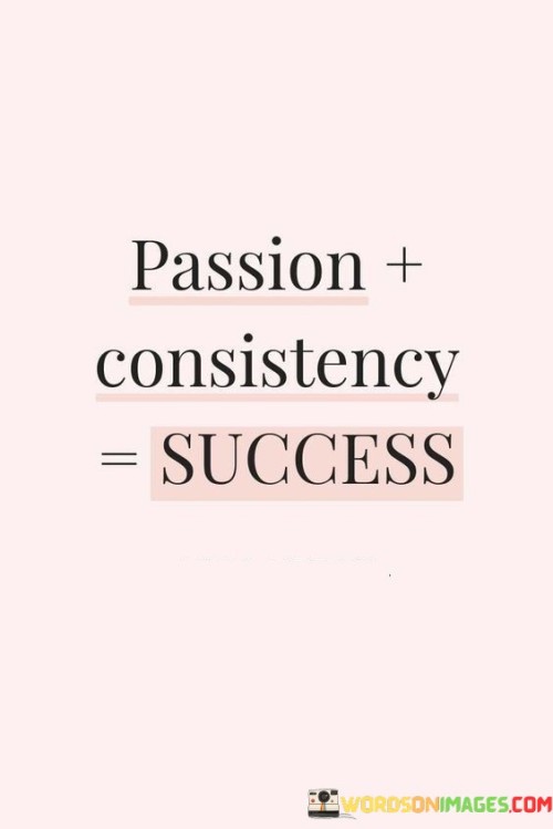 The statement encapsulates a simple formula for achieving success. It suggests that a combination of passion and consistency leads to successful outcomes. By highlighting the significance of fervent dedication and steadfast effort, the statement underscores that aligning one's interests with persistent action can pave the way to accomplishing goals.

The statement promotes the idea that passion and consistency are key ingredients for success. It implies that a genuine enthusiasm for one's pursuits, coupled with disciplined and unwavering commitment, is a potent recipe for achieving meaningful accomplishments. By recognizing the symbiotic relationship between passion and consistency, individuals can cultivate a mindset that fosters continuous growth.

The brevity of the statement captures a core principle. It encapsulates the notion that success is attainable through the combination of passion and consistent effort. The statement's message encourages individuals to channel their energy into pursuits they are passionate about and to maintain unwavering dedication, ultimately highlighting the transformative power of aligning personal drive with disciplined action in the journey toward success.