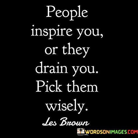 The quote, "People inspire you, or they drain you, pick them wisely," encapsulates a powerful insight into the impact of the relationships we choose to cultivate in our lives. It emphasizes the profound influence that others can have on our emotions, motivation, and overall well-being. The quote reminds us that the people we surround ourselves with can either uplift and inspire us to become our best selves or drain us of our energy and positivity. It urges us to be discerning and intentional in our choices of companions and associates, recognizing the significance of surrounding ourselves with individuals who bring out the best in us and contribute to our growth and happiness. At its core, the quote highlights the transformative power of human connections. Positive and inspiring individuals can serve as catalysts for personal growth, motivating us to pursue our goals, overcome challenges, and reach our full potential. They offer support, encouragement, and valuable insights that can enrich our lives and broaden our perspectives. Conversely, the quote acknowledges that negative or draining relationships can be detrimental to our well-being. People who constantly bring negativity, criticism, or toxic behaviors into our lives can drain our energy, erode our confidence, and impede our progress. It reminds us of the importance of setting boundaries and being mindful of the emotional toll that certain relationships may take on us. Furthermore, the quote underscores the significance of self-awareness in choosing our social circles. It encourages us to reflect on how different people make us feel and how they contribute to our overall happiness and growth. By being selective in our associations, we can create a positive and nurturing environment that fosters personal development and well-being. In conclusion, the quote "People inspire you, or they drain you, pick them wisely" emphasizes the profound impact that our relationships have on our emotional well-being and personal growth. It serves as a reminder of the transformative power of human connections and the importance of surrounding ourselves with individuals who uplift and inspire us. By choosing our companions wisely and setting boundaries with those who drain us, we can create a supportive and nurturing social circle that enriches our lives and helps us become the best version of ourselves. The quote prompts us to be mindful of the company we keep and to cultivate relationships that contribute positively to our happiness, fulfillment, and overall life journey.
