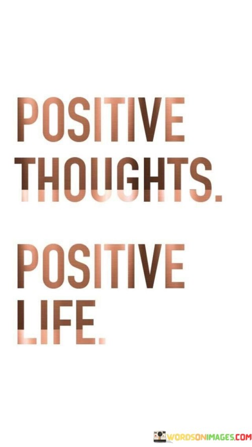 The quote succinctly captures the essence of positive thinking. "Positive thoughts" signifies optimistic and constructive mental outlook. "Positive life" suggests a fulfilling and joyful existence. The quote conveys the idea that cultivating positive thoughts can lead to a happier and more fulfilling life.

The quote underscores the power of mindset. It highlights the influence of our thoughts on our overall life experiences. "Positive thoughts" are seen as the foundation for creating a "positive life," emphasizing the role of optimism in shaping our reality.

In essence, the quote speaks to the principle that one's outlook on life has a direct impact on their experiences. It emphasizes the importance of maintaining a positive and optimistic mindset to foster a more enjoyable and rewarding life. The quote encapsulates the idea that positivity starts from within and can profoundly affect one's external circumstances.