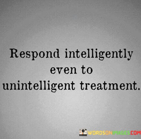 The quote, "Respond intelligently even to unintelligent treatment," offers a profound lesson in emotional intelligence, resilience, and personal growth. It advocates for responding to negative or unkind behavior with wisdom, grace, and composure, rather than reacting impulsively or reciprocating with negativity. The quote emphasizes the power of self-awareness and self-control, urging individuals to rise above provocation and choose a higher level of response. It embodies the notion that our reactions define us more than the treatment we receive, and by responding intelligently to unintelligent treatment, we foster a sense of inner strength, maturity, and emotional mastery. At its core, the quote highlights the significance of emotional intelligence in navigating challenging interpersonal situations. Responding intelligently involves recognizing and managing our own emotions and impulses, even in the face of unkindness or provocation. It encourages us to pause, reflect, and choose a response that aligns with our values and goals, rather than succumbing to the influence of others' behavior. Moreover, the quote speaks to the idea of breaking the cycle of negativity. By responding intelligently to unintelligent treatment, we disrupt the chain of negative reactions and create an opportunity for a more constructive and respectful exchange. This approach can foster empathy and understanding, potentially diffusing tension and paving the way for a more positive resolution. Furthermore, the quote underscores the importance of personal growth and self-improvement. By choosing to respond intelligently to challenging situations, we cultivate emotional resilience and maturity. It empowers us to rise above the negativity, retain our integrity, and set an example for others to follow. In conclusion, the quote "Respond intelligently even to unintelligent treatment" embodies the essence of emotional intelligence, resilience, and personal growth. It encourages us to choose wisdom, composure, and self-control in the face of negativity or unkindness. By responding with intelligence and grace, we cultivate a deeper sense of emotional maturity and inner strength. This approach allows us to break the cycle of negativity, foster empathy, and set a positive example for others. Ultimately, responding intelligently empowers us to define ourselves through our reactions, promoting a more harmonious and constructive approach to navigating interpersonal challenges and contributing to a more compassionate and understanding world.