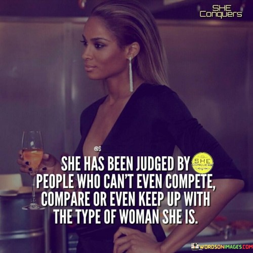 This quote highlights the resilience and strength of a woman who has faced judgment from individuals who are unable to match her capabilities, qualities, or pace. It emphasizes that those who have criticized her lack the necessary skills, attributes, or determination to measure up to her standards. The statement recognizes the unfairness of being judged by individuals who are unable to comprehend or appreciate the type of woman she truly is. It implies that she possesses exceptional qualities, achievements, or a unique way of living that surpasses the abilities and achievements of those who have criticized her. The quote also suggests that she may have surpassed societal norms or expectations, challenging conventional notions of success or femininity. The judgment she faces may stem from envy, insecurity, or a fear of her strength and individuality. Despite these judgments, the woman remains unaffected, demonstrating her resilience and ability to rise above the opinions of others. She continues to live authentically, refusing to be defined by the narrow perspectives of those who cannot understand or keep pace with her. Ultimately, this quote celebrates the woman's strength, resilience, and unwavering commitment to being true to herself, despite the judgments of others who cannot compare or keep up with the extraordinary individual she is.