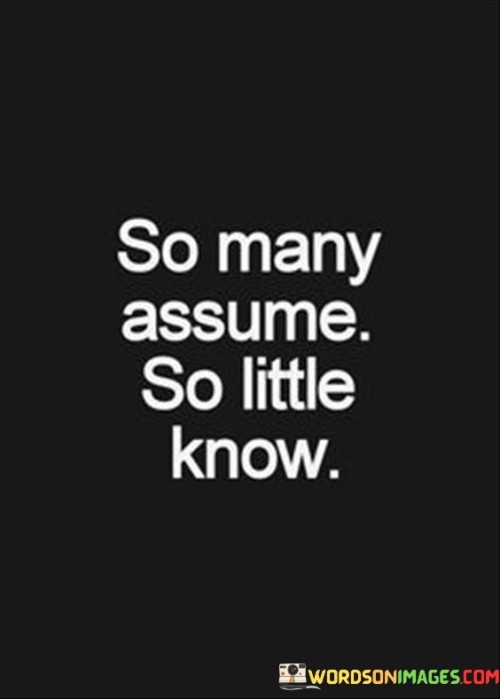 Misunderstandings abound; knowledge is limited. The quote highlights the gap between assumption and fact. It's about avoiding hasty judgments. The speaker implies that many people jump to conclusions without proper information, emphasizing the need for deeper understanding before forming opinions about others or situations.

Assumptions can mislead. The quote points to misconception's risk. It's about questioning assumptions. The speaker suggests that assumptions can lead to inaccurate perceptions, promoting the idea that questioning and seeking more information can lead to a clearer and more accurate understanding of people and situations.

Knowledge demands inquiry. The quote hints at investigation's role. It's about seeking truth. The speaker implies that true understanding requires seeking knowledge, underscoring the importance of gathering information and being open to learning before forming judgments or opinions about others, situations, or the world at large.