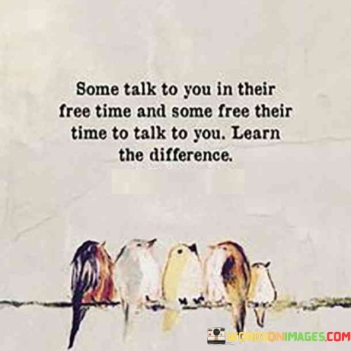 The quote, "Some talk to you in their free time and some free their time to talk to you. Learn the difference," imparts a valuable lesson about the nature of relationships and the varying degrees of investment people have in them. It emphasizes the importance of discerning between those who genuinely prioritize and value your presence in their lives versus those who merely engage in casual or sporadic interactions. The quote urges us to be attentive to the actions and efforts of others, recognizing that the way people allocate their time can reveal the depth of their connection and commitment. By learning this distinction, we can foster healthier and more meaningful relationships, while also acknowledging that not everyone may reciprocate the same level of dedication, enabling us to set appropriate boundaries and invest our time and energy wisely. At its core, the quote highlights the significance of investing time and effort in building meaningful connections. Some individuals may only engage in occasional conversations or interactions when they have free time, treating communication as an afterthought rather than a priority. On the other hand, there are those who actively prioritize spending time with us, going out of their way to make room in their busy schedules to engage in meaningful and sincere conversations. Moreover, the quote speaks to the importance of mutual respect and reciprocity in relationships. Recognizing the difference between those who make time for us and those who do not allows us to set boundaries and manage our expectations. It encourages us to value and cherish those who genuinely invest in our connection, while also accepting that not everyone may have the same capacity or willingness to do so. Furthermore, the quote underscores the need for self-awareness and self-worth. Learning to differentiate between casual acquaintances and true friends can help us cultivate healthier and more fulfilling relationships. It empowers us to recognize our own value and surround ourselves with people who genuinely appreciate and prioritize us. In conclusion, the quote "Some talk to you in their free time and some free their time to talk to you. Learn the difference" imparts a valuable lesson in discerning the depth of relationships based on the allocation of time and effort. It encourages us to invest in connections with those who genuinely prioritize spending time with us, fostering meaningful and sincere relationships. By recognizing the distinction between casual acquaintances and those who free their time for us, we can set appropriate boundaries and nurture relationships that enrich our lives. This quote serves as a reminder of the importance of mutual respect and reciprocity in relationships, and it empowers us to value ourselves and cultivate connections that contribute positively to our emotional well-being and personal growth.