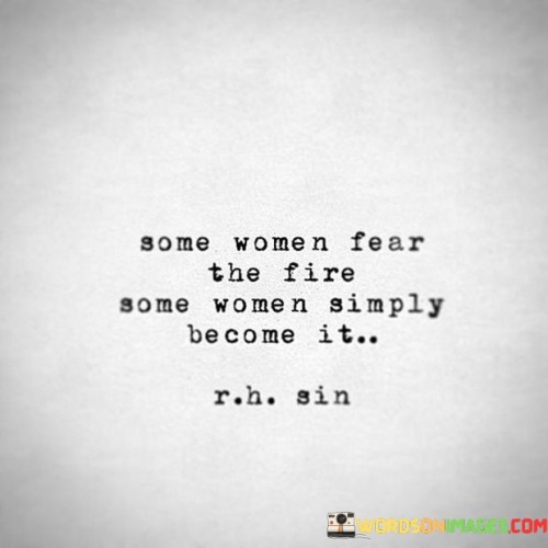This quote captures the contrasting responses of women when confronted with challenging situations or adversities. It suggests that while some women may experience fear or trepidation in the face of the metaphorical "fire," there are others who not only conquer their fears but also embody the very essence of strength and power represented by the fire itself. The quote acknowledges that fear is a natural response to difficult circumstances and that not all women approach challenges with the same level of fearlessness. Some women may feel overwhelmed or intimidated, choosing to avoid or retreat from the fire. They may be cautious or hesitant in the face of adversity, preferring to stay within their comfort zones. On the other hand, there are women who rise above their fears and actively engage with the challenges before them. These women are described as becoming the fire, embodying its transformative and empowering qualities. They embrace the heat, intensity, and energy of the fire, using it as fuel to drive their own personal growth and change. These women demonstrate courage, resilience, and a willingness to confront their fears head-on, transforming themselves in the process. The quote suggests that while fear can be a natural response, 

 some women have the ability to transcend that fear and harness the power within themselves, ultimately becoming a force to be reckoned with. Overall, this quote celebrates the strength and bravery of women who confront their fears and fully embrace the transformative power of the fire, while acknowledging that fear is a valid emotion that can influence different individuals in different ways.