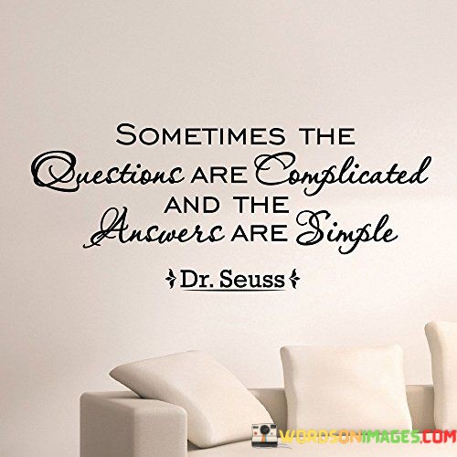 The quote, "Sometimes the questions are complicated and the answers are simple," offers a profound insight into the complexity of life's challenges and the surprising clarity that can be found in their resolutions. It emphasizes the notion that while the questions we encounter in life may be intricate and multifaceted, the solutions or answers to these questions may often be straightforward and uncomplicated. The quote encourages us to embrace simplicity in our approach to problem-solving and decision-making, recognizing that overthinking or overcomplicating matters can obscure the clarity of the solutions at hand. It serves as a reminder to seek clarity and to appreciate the straightforward answers that may lie before us, even in the face of seemingly complex situations. At its core, the quote highlights the paradoxical nature of life's inquiries and solutions. Some of the challenges we encounter may appear daunting and intricate, requiring deep thought and analysis to unravel. However, the most effective answers or solutions may, in fact, be simple and readily accessible. This concept invites us to step back from overthinking and to embrace a more straightforward and intuitive approach to problem-solving. Moreover, the quote speaks to the importance of seeking clarity amidst complexity. By recognizing that simplicity can coexist with complexity, we can distill the essence of a problem and identify straightforward solutions. This requires us to shed unnecessary layers of complication and focus on the core elements of the situation. Furthermore, the quote encourages us to avoid overcomplicating matters with unnecessary intricacies. Sometimes, the simplest solutions are the most effective, and a clear and straightforward approach can lead to greater efficiency and success in navigating life's challenges. In conclusion, the quote "Sometimes the questions are complicated and the answers are simple" offers a profound perspective on the nature of life's inquiries and their solutions. It reminds us to seek clarity amidst complexity and to appreciate the simplicity that may underlie seemingly intricate challenges. By embracing simplicity in our approach to problem-solving, we can uncover straightforward and effective solutions to life's most complex questions. This quote serves as a timeless reminder to avoid overthinking and to appreciate the elegance and efficiency of simplicity in navigating the complexities of life.