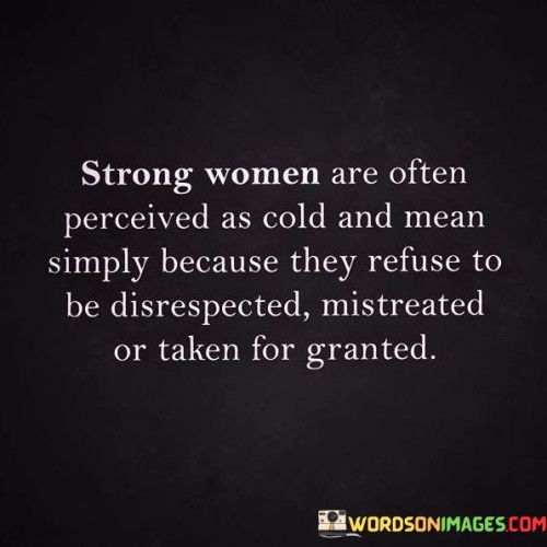 This quote sheds light on the common misperception that strong women are cold or mean, when in reality their demeanor may stem from their refusal to tolerate disrespect, mistreatment, or being taken for granted. It highlights the unfortunate tendency in society to label assertive and self-assured women as harsh or unkind simply because they set boundaries and demand to be treated with dignity and fairness. Strong women, who have cultivated a sense of self-worth and confidence, understand their value and refuse to accept mistreatment.

 They may exhibit a firmness or directness in their interactions, which can be misinterpreted as coldness or meanness. However, their actions are rooted in self-respect and the desire for equal treatment, rather than a desire to cause harm or negativity. These women refuse to be taken advantage of or diminished, and this unwavering stance can be misconstrued by others who may be uncomfortable with their assertiveness. The quote challenges the stereotype that equates strength with negativity, highlighting the importance of recognizing that strong women have often faced significant obstacles and overcome adversity. Their resilience and determination should be celebrated rather than misunderstood. Ultimately, this quote emphasizes that strength and kindness are not mutually exclusive, and that strong women should be appreciated for their ability to assert themselves while still embodying empathy and compassion.
