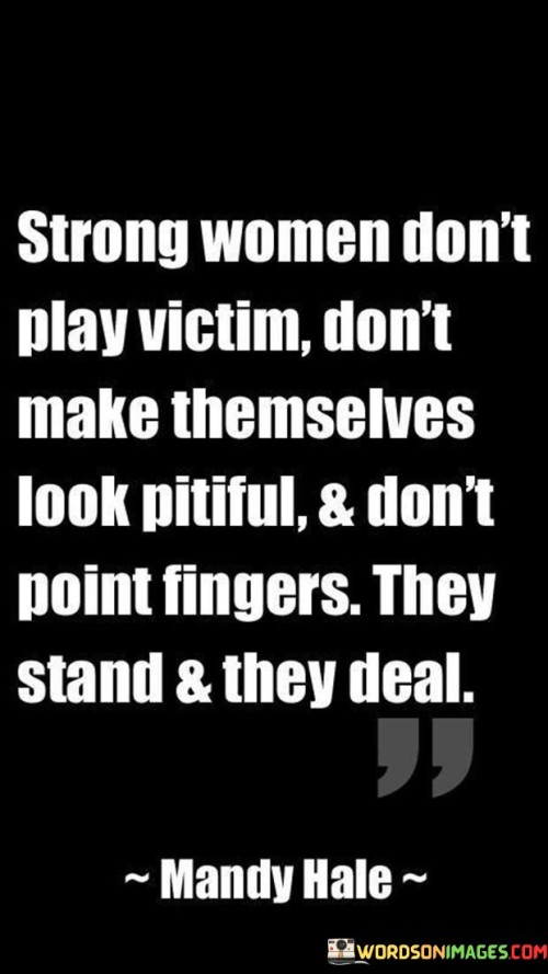 This quote encapsulates the essence of strength in women, emphasizing their refusal to adopt a victim mentality, portray themselves as helpless, or engage in blame-shifting. It highlights the resilience and empowerment that strong women embody by choosing not to succumb to a victimized mindset. Instead of dwelling on their circumstances or seeking sympathy, these women choose to confront challenges head-on and take responsibility for their lives. They face adversity with courage, determination, and a proactive approach. By refusing to play the victim, they demonstrate a powerful sense of agency and control over their own destinies. They recognize that dwelling in a victim role can be disempowering and counterproductive, and they choose to rise above it. The quote emphasizes that strong women do not seek pity or external validation; rather, they draw upon their inner strength and resourcefulness to overcome obstacles. They confront hardships with resilience, refusing to be defined by their circumstances or to attribute blame to others. Instead, they embody a spirit of accountability and resilience, standing firm in the face of adversity and actively working towards resolution and personal growth.

 Ultimately, this quote celebrates the strength and agency of women who refuse to be victims, highlighting their ability to face challenges with courage, resilience, and a determination to create their own paths.