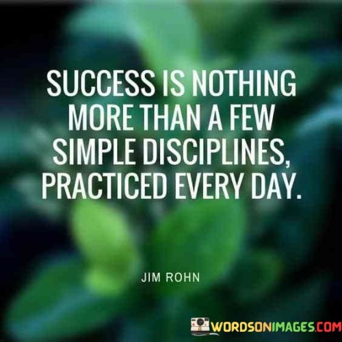 The statement simplifies the concept of success by highlighting the role of consistent daily disciplines. It suggests that success is attainable through the practice of straightforward habits and routines. By emphasizing the power of consistent effort, the statement underscores that meaningful accomplishments are the result of regular, intentional actions.

The statement promotes the idea that success is built upon the foundation of disciplined daily practices. It implies that adhering to simple routines and habits is more effective than pursuing complex strategies. By recognizing the value of consistent effort, individuals can prioritize small actions that accumulate over time to yield significant results.

The brevity of the statement captures a fundamental principle. It encapsulates the notion that success is achievable through consistent and disciplined behaviors. The statement's message encourages individuals to focus on developing and maintaining daily practices that align with their goals, ultimately highlighting the transformative power of perseverance and routine in the journey toward meaningful accomplishments.