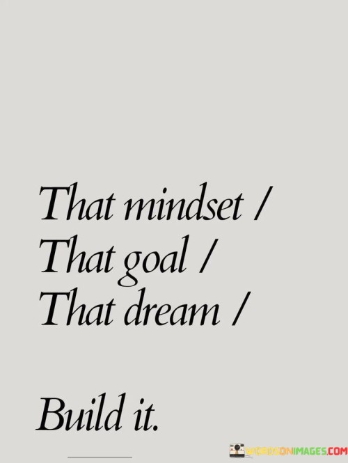 The quote, "That mindset, that goal, that dream, build it," encapsulates the essence of determination, ambition, and the power of visualization in achieving one's aspirations. It emphasizes the importance of cultivating a strong mindset, setting clear goals, and nurturing dreams with action and perseverance. The quote serves as a call to action, urging individuals to take ownership of their desires and turn them into reality through dedicated effort and unwavering belief in themselves. By aligning their mindset, goals, and dreams, individuals can harness the power of focus and intention, ultimately building the life they envision and creating a path to success and fulfillment. At its core, the quote highlights the significance of mindset in shaping our reality. Adopting a positive and determined mindset allows us to overcome obstacles, conquer self-doubt, and maintain the resilience necessary to pursue our goals and dreams. A strong and focused mindset acts as a driving force, propelling us forward and keeping us committed to our aspirations. Moreover, the quote underscores the importance of setting clear and specific goals. By defining what we want to achieve, we create a roadmap for success, providing direction and purpose to our actions. Goals act as stepping stones, breaking down our dreams into manageable tasks that move us closer to our desired outcomes. Furthermore, the quote speaks to the power of dreams and the impact of visualization in achieving them. Dreams act as the foundation of our ambitions, inspiring us to reach beyond our current circumstances and envision a brighter future. By nurturing and visualizing our dreams, we infuse them with life and motivation, making them more attainable and tangible. In conclusion, the quote "That mindset, that goal, that dream, build it" encapsulates the core elements required for achieving our aspirations. By cultivating a determined and positive mindset, setting clear and specific goals, and nurturing our dreams with visualization and action, we create a powerful formula for success and personal fulfillment. This quote serves as a reminder that our thoughts, intentions, and actions play a pivotal role in shaping our reality. By aligning our mindset, goals, and dreams, we empower ourselves to build the life we envision, making our dreams a reality and realizing our full potential in the pursuit of our passions and aspirations.