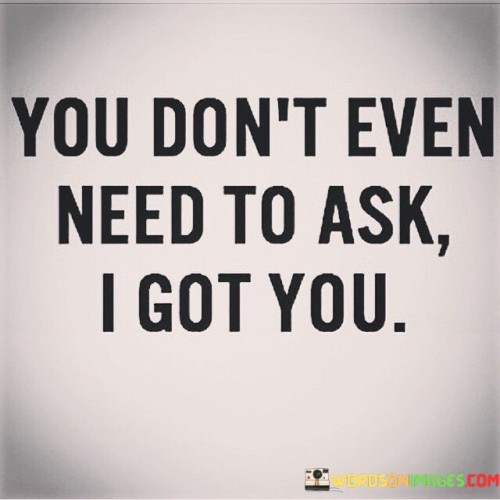 No need to inquire, I'm here to support you is the essence. It's about offering assistance without being prompted. The quote reflects a willingness to help without requiring a request. It speaks to the idea of proactive care and commitment to others' well-being.

The core message is crystal clear: I've got your back without you asking. It captures the essence of reliability and dependability, emphasizing that one's support is readily available. This phrase embodies the idea of being there for someone unconditionally, showcasing the strength of the relationship.

The quote underscores a sense of trust and assurance. It's not about waiting for someone to seek help; it's about anticipating needs and stepping in. This statement signifies a strong bond where the speaker is ready to provide aid, highlighting the value of true companionship and the comfort of knowing someone is looking out for you.