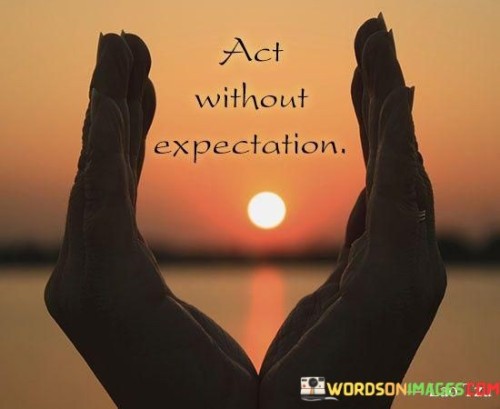 Engage in actions without awaiting results. When you do things, let go of thoughts about outcomes. Just focus on the present task. This approach brings freedom and peace of mind.

When you act without expectation, you release attachment to results. You act for the sake of the action itself. This can lead to more genuine experiences and reduced disappointments.

Living with "Act Without Expectation" means being open to whatever arises. You act from a place of inner contentment, detached from the uncertain future. It's a path to inner calm and authentic living.