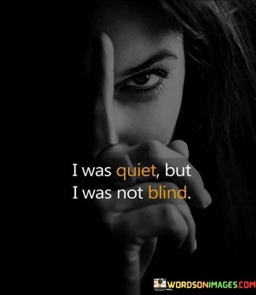 In my silence, I watched keenly. My vision wasn't dim. My quietness held understanding. I saw beyond the surface. Though I stayed hushed, my sight was sharp. Blindness wasn't my state. The stillness I chose had purpose. I perceived without speaking. Unspoken words carried weight. My reticence wasn't ignorance.

I remained calm, but my eyes were open. Blindness wasn't my condition. Behind my quiet exterior, I absorbed reality. Nothing escaped my notice. While not vocal, I grasped the truth. My reserve wasn't ignorance. My inner awareness was vibrant. Silence held insight. Actions were clear to me. I wasn't blind to what unfolded.

Amid my tranquility, I observed acutely. Blindness was absent in me. Though I refrained from words, I comprehended deeply. I saw nuances and truths. In my composed demeanor, understanding thrived. Silence didn't equate to ignorance. My unspoken thoughts carried weight. I wasn't oblivious. My quiet stance was a sign of perception.
