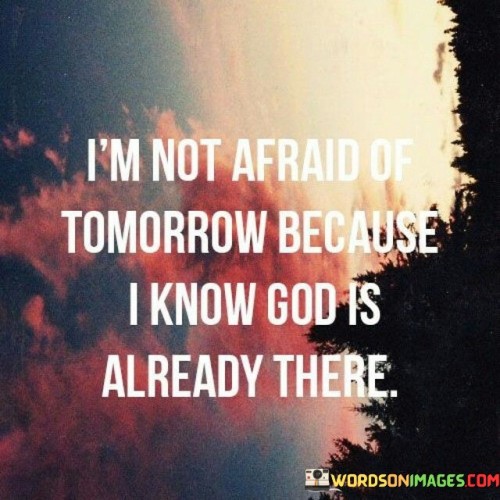 This quote expresses a deep sense of faith and trust in a higher power, suggesting that with God's presence and guidance, there is no fear of the uncertainties that tomorrow may bring.

It conveys the belief that God's omniscience and omnipresence offer a sense of security and assurance. Knowing that God is already present in the future provides comfort and strength to face the unknown with confidence.

Ultimately, this quote reflects a perspective rooted in spirituality and faith, highlighting the belief that a higher power is a source of solace and courage in navigating life's challenges and uncertainties. It resonates with those who find comfort in their faith and the belief that they are not alone on their journey through life.