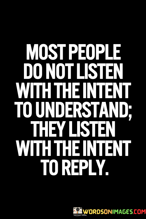 The quote, "Most people do not listen with the intent to understand; they listen with the intent to reply," reveals a powerful truth about the nature of communication and the art of active listening. It suggests that in many interactions, people are more focused on formulating their response rather than genuinely seeking to understand the perspectives and emotions of the speaker. This lack of true listening hinders effective communication and genuine connection between individuals. The quote highlights the importance of practicing empathetic and active listening, where the primary goal is to comprehend the speaker's thoughts, feelings, and experiences without judgment or interruption. By adopting a mindset of understanding rather than simply seeking to reply, we foster meaningful and authentic connections with others, nurture empathy and compassion, and create a safe space for open and honest communication. The quote serves as a poignant reminder of the transformative power of listening, encouraging us to cultivate the art of active listening and enhance our ability to truly understand and connect with one another on a deeper and more profound level. At its core, the quote emphasizes the distinction between passive listening and active listening. Passive listening involves merely hearing the words spoken by the speaker without truly internalizing or empathizing with their message. On the other hand, active listening involves giving the speaker our undivided attention, seeking to understand their perspective, and acknowledging their emotions and concerns. Moreover, the quote speaks to the prevalence of self-centered communication patterns in today's fast-paced and digitally connected world. With the constant influx of information and distractions, people often feel compelled to respond quickly and assert their own opinions or experiences rather than pausing to genuinely comprehend what the speaker is trying to convey. Furthermore, the quote underscores the transformative power of empathetic listening in fostering genuine connections and resolving conflicts. When we listen with the intent to understand, we demonstrate respect for the speaker's feelings and validate their experiences. This kind of active listening promotes trust and openness in relationships, paving the way for meaningful and compassionate exchanges. In conclusion, the quote "Most people do not listen with the intent to understand; they listen with the intent to reply" serves as a poignant reminder of the importance of active and empathetic listening in communication. By genuinely seeking to understand the perspectives and emotions of others, we cultivate meaningful connections and create a safe space for open and honest dialogue. The quote encourages us to transcend the self-centered communication patterns that can hinder genuine understanding and empathy, and instead embrace the transformative power of active listening in fostering authentic connections and nurturing compassionate relationships. As we master the art of listening with the intent to understand, we enhance our ability to connect with others on a deeper level, foster empathy and compassion, and promote a more harmonious and understanding world.