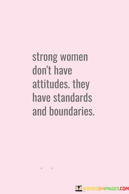 This quote emphasizes the distinction between having an attitude and having standards and boundaries for strong women. It suggests that strong women are not characterized by negative attitudes or behavior but rather by a clear set of personal standards and boundaries. The quote acknowledges that strong women understand their self-worth and have a deep sense of respect for themselves. They hold themselves to high standards in how they allow others to treat them and how they treat others in return. Instead of having a confrontational or negative attitude, strong women assert their boundaries firmly and communicate their expectations with confidence. They recognize the importance of setting limits on how they are treated and maintaining healthy boundaries in relationships and interactions. By upholding these standards and boundaries, they prioritize their own well-being, self-respect, and personal growth. This quote challenges the stereotype of strong women being aggressive or difficult, highlighting that their strength lies in their ability to uphold their principles without compromising their integrity or resorting to negative attitudes. It celebrates their ability to navigate relationships and situations with grace, assertiveness, and self-assurance.

 Ultimately, the quote serves as a reminder that strong women possess the self-awareness and confidence to establish and enforce their own standards and boundaries, which in turn cultivates healthy and fulfilling relationships built on mutual respect and understanding.