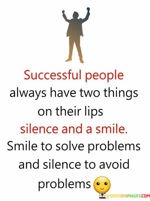 The statement highlights the traits of successful individuals: using silence and a smile strategically. It suggests that a smile can be a tool to address challenges, while silence can prevent unnecessary issues. By emphasizing the importance of thoughtful communication and discernment, the statement underscores the power of effective interpersonal skills in achieving success.

The statement promotes the idea of employing both positivity and discernment in interactions. It implies that a smile can diffuse tensions and silence can prevent misunderstandings. By recognizing the value of strategic communication, individuals can cultivate a mindset that promotes harmonious relationships and minimizes conflicts.

The brevity of the statement captures a balanced principle. It encapsulates the notion that successful people apply thoughtful communication techniques. The statement's message encourages individuals to consider the impact of their words and the value of employing both smiles and moments of silence, ultimately highlighting the transformative power of effective communication in the pursuit of meaningful accomplishments.
