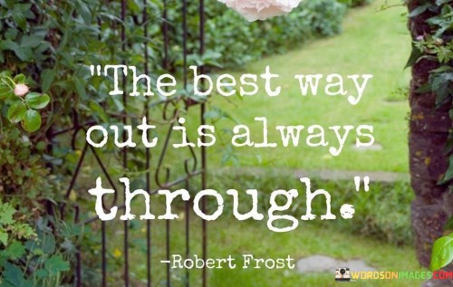 This quote by Robert Frost emphasizes the importance of facing challenges head-on rather than avoiding or circumventing them. "The best way out" refers to finding a solution or escaping a difficult situation. "Always through" stresses the idea that the most effective path to resolution or growth is by confronting and working through obstacles.

The quote underscores resilience and determination. It conveys the message that avoidance or shortcuts may provide temporary relief but often lead to prolonged difficulties. "Always through" signifies the necessity of perseverance, indicating that confronting challenges directly is the surest way to achieve lasting solutions.

In essence, the quote speaks to the idea that facing adversity with courage and determination is the most reliable approach to overcoming obstacles and achieving personal growth. It encourages individuals to embrace difficulties as opportunities for learning and growth rather than seeking quick fixes or avoidance strategies.