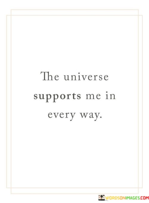 The statement expresses a belief in the supportive nature of the universe. It suggests that one perceives the universe as providing assistance and alignment in various aspects of life. By emphasizing a positive and interconnected perspective, the statement underscores the power of aligning oneself with the universe's energies.

The statement promotes the idea of cultivating a positive mindset and embracing the universe's support. It implies that one's perception can influence experiences and outcomes. By recognizing the potential for universal alignment, individuals can cultivate a mindset that attracts positivity and embraces life's opportunities.