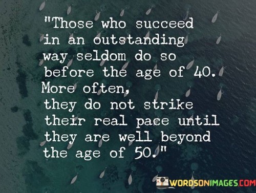 The statement reflects on the timeline of success, suggesting that exceptional achievements often come later in life. It implies that many individuals do not reach their peak accomplishments until their 50s, despite societal expectations of success at an earlier age. By emphasizing the importance of persistence and the gradual development of skills, the statement underscores the transformative power of continuous growth and perseverance.

The statement promotes the idea of valuing lifelong learning and gradual progress. It implies that success is not limited to a specific age, and that achievements can unfold over time. By recognizing the value of patience and dedication, individuals can cultivate a mindset that embraces the journey of personal and professional development.

The statement's comprehensive message encourages individuals to pursue their aspirations regardless of their age, ultimately highlighting the transformative power of dedication and perseverance in the pursuit of meaningful accomplishments.