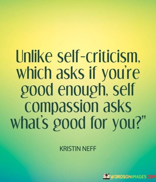 The statement contrasts self-criticism with self-compassion in their respective approaches. It suggests that self-criticism often focuses on personal worth, while self-compassion prioritizes one's well-being. By emphasizing the importance of treating oneself with kindness and understanding, the statement underscores the transformative power of nurturing a positive self-relationship.

The statement promotes the idea of adopting a self-compassionate approach to self-evaluation. It implies that self-compassion involves caring for oneself and making choices that prioritize personal well-being. By recognizing the value of self-kindness and consideration, individuals can cultivate a mindset that fosters emotional resilience and positive self-development.