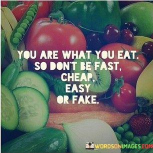 The quote imparts dietary wisdom. "You are what you eat" conveys the idea that our choices influence our health and character. "Don't be fast, cheap, easy, or fake" advises against consuming unhealthy and processed foods. The quote emphasizes the importance of mindful eating for physical and mental well-being.

The quote underscores the impact of diet on one's overall health. It highlights the need to choose nourishing, wholesome foods over quick, processed alternatives. "Fast, cheap, easy, or fake" represents unhealthy, convenience-oriented options that can lead to poor health outcomes.

In essence, the quote speaks to the connection between diet and self-care. It emphasizes the importance of making conscious choices about what we consume, as our food choices can affect our physical health, energy levels, and overall vitality. The quote encourages individuals to prioritize their well-being by opting for real, nutritious foods over quick and artificial alternatives.