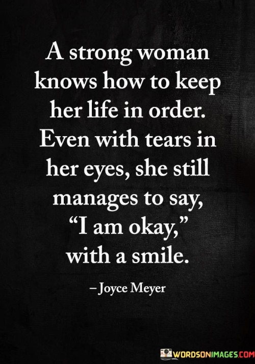This quote encapsulates the resilience, strength, and inner fortitude of a strong woman who possesses the ability to navigate life's challenges while maintaining a composed exterior. It suggests that despite facing difficulties and experiencing emotional turmoil, she possesses the remarkable capacity to keep her life in order. Even when tears well up in her eyes, she finds the strength to wear a smile and utter the words "I am okay." This speaks to her determination to persevere and project an image of strength and stability. It showcases her ability to compartmentalize her emotions and prioritize the well-being of those around her, even in the face of personal struggles. The quote underscores the depth of her emotional intelligence and her ability to handle her own pain while providing support to others. It reflects her resilience and adaptability, as she is able to face adversity head-on while maintaining a positive demeanor. This quote serves as a reminder of the strength and grace that many women possess, often shouldering burdens silently and selflessly. It highlights their ability to find inner strength and maintain composure even in challenging circumstances. Ultimately, it celebrates the resilience, selflessness, and emotional maturity of strong women who carry the weight of their own struggles while still bringing light and strength to those around them.