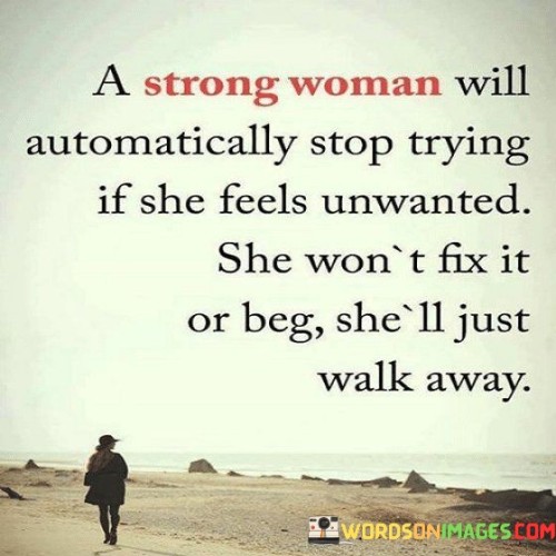 This quote portrays the inherent strength and self-respect of a strong woman when it comes to her relationships and sense of worth. It suggests that if a strong woman feels unwanted or unappreciated, she will not continue to invest her efforts into trying to mend the situation. Rather than attempting to fix the problem or pleading for affection or validation, she will choose to walk away. This quote emphasizes the woman's self-assuredness and her understanding of her own value. It highlights her unwillingness to settle for less than she deserves and her refusal to engage in a situation where she feels unloved or unimportant. By choosing to walk away, she demonstrates her strength, independence, and self-respect. It is an act of self-preservation and a statement that she knows her worth and will not compromise it for anyone. This quote also conveys the importance of reciprocity and mutual respect in relationships. It suggests that a strong woman recognizes the need for both parties to actively contribute to a healthy and fulfilling connection. If her efforts are not reciprocated or she feels unappreciated, she is unwilling to continue investing in a one-sided relationship. This quote serves as a reminder that strong women prioritize their own emotional well-being and do not tolerate being in situations where they are undervalued or taken for granted. It encourages self-empowerment, setting healthy boundaries, and walking away from relationships that do not serve their emotional needs.