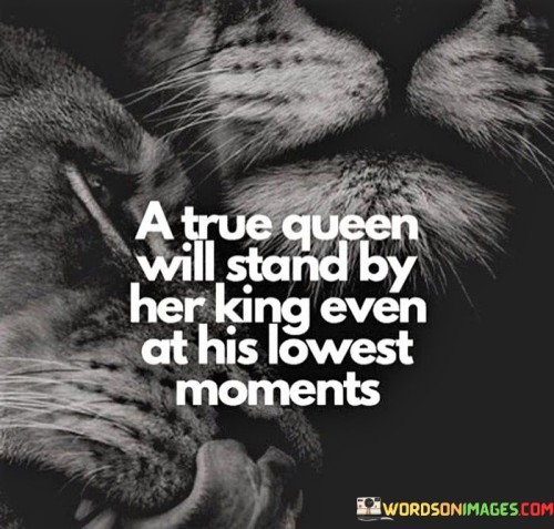 This quote speaks to the unwavering support and loyalty a true queen exhibits towards her partner or loved one, even during their lowest moments. It suggests that a queen, characterized by her strength and grace, does not abandon or turn her back on those she cares for when they are facing difficulties or going through challenging times. Instead, she stands firmly beside them, offering her presence, understanding, and encouragement. This quote reflects the depth of compassion and empathy a true queen possesses, recognizing that everyone experiences hardships and moments of vulnerability. Despite any flaws or setbacks, she remains committed to supporting her kind, showing them unconditional love and understanding. The quote implies that a queen's loyalty extends beyond superficial circumstances or fleeting moments of success; it endures even when her partner is at their lowest point. By standing by her kind during these challenging times, she demonstrates her strength as a compassionate leader and nurturer. Her unwavering support becomes a source of comfort and inspiration, helping her loved one find the strength to overcome their struggles. Ultimately, this quote celebrates the transformative power of loyalty, empathy, and solidarity, highlighting the profound impact that a true queen can have on the well-being and resilience of those she holds dear .