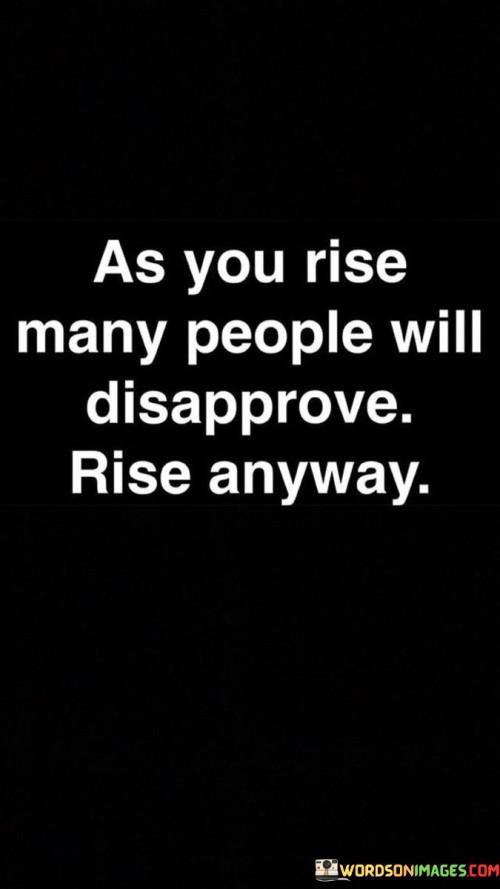 While you climb, some won't approve. Still, keep rising. Disapproval won't hinder progress. Push on despite it. As you advance, not all will support. Keep ascending regardless. Opposition can't stop growth. Move forward unfazed. Amid your ascent, not everyone will cheer. Keep moving upward despite this. Resistance won't impede advancement. Rise with determination.

During your journey upward, some may object. Nevertheless, continue your ascent. Objections can't halt your advancement. Persevere despite them. While you progress, not all will be in favor. Still, rise higher. Dissent doesn't obstruct forward motion. Keep forging ahead undeterred. As you elevate, not everyone will endorse. Keep striving upwards in spite of this. Resistance can't halt progress. Rise with unwavering commitment.

While you move up, not everyone will support you. But rise anyway. Disapproval is just a roadblock. Overcome it with your determination. As you climb higher, some won't stand by you. Nevertheless, keep moving upwards. Negative opinions won't obstruct your journey. Keep pushing forward unaffected. In your ascent, not everyone will encourage you. Keep ascending despite their opinions. Opposition won't stand in the way. Rise resolutely.