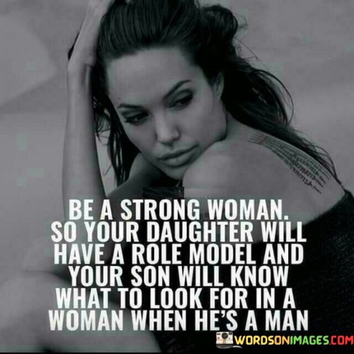 This quote highlights the importance of being a strong woman not only for oneself but also for the impact it has on future generations. It suggests that by embodying strength, resilience, and self-assurance, a woman becomes a role model for her daughter and sets a standard for what her son should value in a woman when he grows into a man. By being a strong woman, she shows her daughter that she can be independent, confident, and capable of achieving her goals. She becomes a source of inspiration, demonstrating that women are capable of breaking barriers and pursuing their dreams. At the same time, she provides her son with a positive example of the qualities he should seek in a partner. Through her strength, she teaches him to value a woman who is confident, assertive, and empowered. By witnessing the strength and resilience of his mother, he learns to appreciate and respect women who possess these qualities.

 This quote acknowledges the influential role that parents, especially mothers, play in shaping the values and expectations of their children. It underscores the importance of modeling strength and resilience, not only for one's own personal growth but also for the sake of fostering a future generation that understands and values these qualities in women. Ultimately, the quote emphasizes the significance of being a strong woman to positively influence the upbringing of both daughters and sons, creating a ripple effect that can shape a more equitable and empowered society.