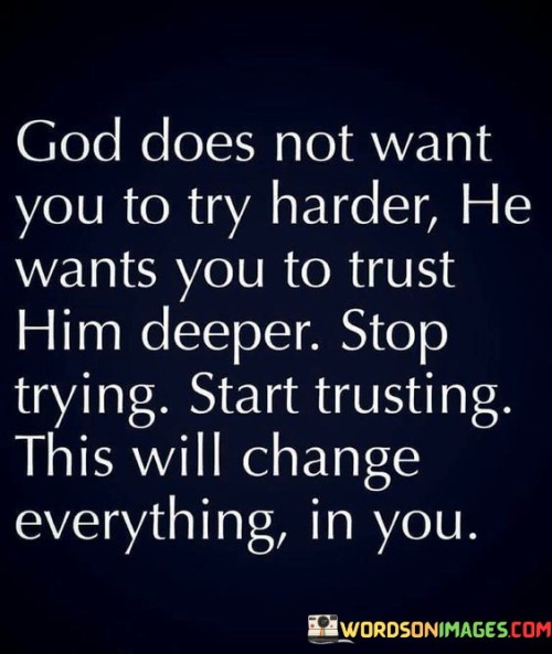 The quote conveys a spiritual message about faith and trust. "God does not want you to try harder" suggests a shift away from self-reliance. "Trust him deeper" implies a call for a deeper connection with a higher power. The quote emphasizes the importance of trust over relentless effort in one's spiritual journey.

The quote underscores the value of surrender and faith. It encourages a more profound reliance on a higher power. "Stop trying, start trusting" signifies the transition from striving to a state of surrender and reliance on divine guidance, implying that such a shift can lead to transformative change.

In essence, the quote speaks to the spiritual transformation that can come from relinquishing control and trusting in a higher power. It highlights the idea that deeper trust can bring about a significant shift in one's life, suggesting that faith and surrender can lead to profound changes in one's perspective and journey.