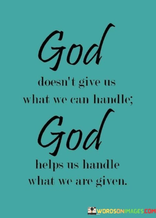 This quote reflects the idea that life can present challenges beyond our apparent capacity to handle them. "God doesn't give us what we can handle" suggests that we often face difficulties that seem overwhelming or insurmountable. It acknowledges the limitations of human strength and resilience.

The quote emphasizes the need for divine support in times of adversity. "God helps us handle what we are given" conveys the idea that when faced with difficulties, we rely on a higher power for strength and guidance. It underscores the role of faith and spirituality in providing the inner resources needed to navigate life's challenges.

In essence, the quote speaks to the importance of faith and resilience in the face of life's trials. It suggests that we don't have to bear our burdens alone; instead, we can seek spiritual guidance and support to help us cope with whatever challenges life presents.