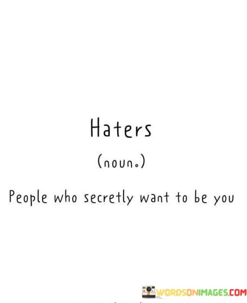 Haters are those who harbor unspoken desires to emulate you. Their negativity conceals admiration. People who criticize often envy your qualities. Their animosity stems from admiration masked by resentment.

Critics are often admirers in disguise. Their negativity masks aspirations to replicate your success. Detractors may secretly yearn for your attributes. Their negativity veils a hidden longing to possess your strengths.

Detractors hold covert aspirations to emulate you. Their criticisms veil unexpressed admiration. Those who envy may also desire to possess your qualities. Their negativity camouflages unspoken wishes to be in your position.