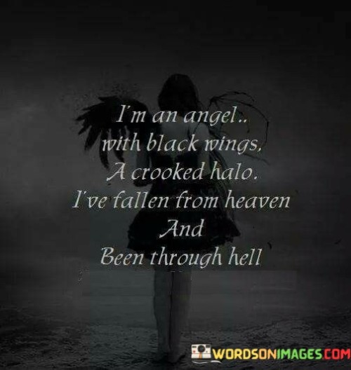 This quote portrays a complex and contrasting image of the speaker's identity, encapsulating their journey through both light and darkness. The phrase "I'm an angel with black wings" presents an intriguing paradox, suggesting that the speaker possesses qualities typically associated with purity and goodness, yet they are burdened with darkness and imperfections. It implies that the speaker, while embodying angelic attributes, is also flawed and carries a sense of darkness within them. The mention of a "crooked halo" further emphasizes this complexity, as it deviates from the traditional depiction of a halo as a symbol of righteousness and divinity. It implies that the speaker's virtuous nature is not without blemishes or deviations.

Overall, this quote reflects the speaker's awareness of their complex nature and the contrasting elements that define their identity. It acknowledges the existence of both light and darkness within them, portraying a character who embraces their flaws and recognizes the struggles they have endured. It signifies the speaker's capacity to embody both angelic qualities and the human experiences of pain and growth. By embracing their black wings, crooked halo, and the journey from heaven to hell, the quote conveys a sense of acceptance, resilience, and an understanding that these experiences have contributed to their unique identity.