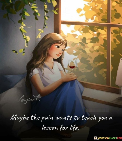 This quote suggests that pain and hardships in life may have a deeper purpose beyond mere suffering—they may exist to impart valuable lessons that can shape and guide us throughout our journey. It implies that rather than being arbitrary or meaningless, pain can serve as a catalyst for growth, self-reflection, and personal development. By viewing pain as a potential teacher, we open ourselves to the possibility of learning important lessons that can contribute to our wisdom and resilience. Pain can be a powerful motivator for change, pushing us to reevaluate our choices, beliefs, and priorities. It can reveal our vulnerabilities, strengths, and areas for improvement. In this sense, pain becomes not just a burden but an opportunity for transformation and enlightenment. This quote encourages us to embrace the lessons pain offers, recognizing that they have the potential to shape us into wiser, more compassionate, and resilient individuals. It urges us to approach difficult experiences with an open mind and a willingness to learn, rather than allowing pain to consume us or discourage us. While pain can be challenging and emotionally taxing, this quote reminds us that there may be purpose and meaning behind it—a chance to grow, evolve, and become more attuned to the complexities of life. By embracing the lessons pain can teach us, we can ultimately cultivate a deeper understanding of ourselves, others, and the world around us.