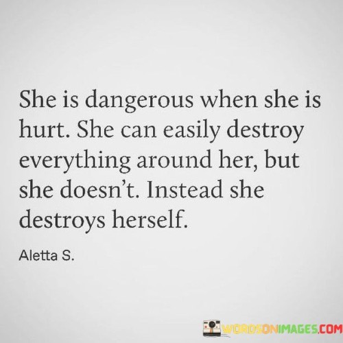 This quote portrays a woman who possesses immense strength and resilience, even in the face of deep emotional pain. It suggests that when she is hurt, she has the potential to unleash destruction upon everything and everyone around her, but instead, she internalizes the pain and self-destructs.
The phrase "she is dangerous when she is hurt" indicates that her vulnerability can be a powerful force that has the potential to wreak havoc. It implies that her emotional pain can manifest in destructive behaviors or actions that may harm those in her vicinity. This highlights the intensity of her emotions and the magnitude of the impact they can have.
However, the quote takes an unexpected turn when it states that she doesn't destroy everything around her but instead destroys herself. This implies that, rather than inflicting harm on others, she turns her pain inward, causing self-destruction. It suggests that she internalizes her suffering, perhaps through self-sabotaging behaviors, self-neglect, or self-destructive tendencies.
This portrayal speaks to the woman's immense strength and the depth of her emotions. It suggests that despite experiencing immense hurt, she possesses the self-awareness and control to avoid causing harm to others. However, the burden of her pain becomes too heavy, leading her to harm herself instead. This highlights her capacity for self-sacrifice, as she prioritizes protecting those around her at the expense of her own well-being.

In summary, this quote portrays a woman who, despite being capable of causing destruction when hurt, chooses not to harm others. Instead, she turns her pain inward and self-destructs. It speaks to the depth of her emotions and her capacity for self-sacrifice. It serves as a poignant reminder of the importance of acknowledging and addressing emotional pain in healthy and constructive ways.
