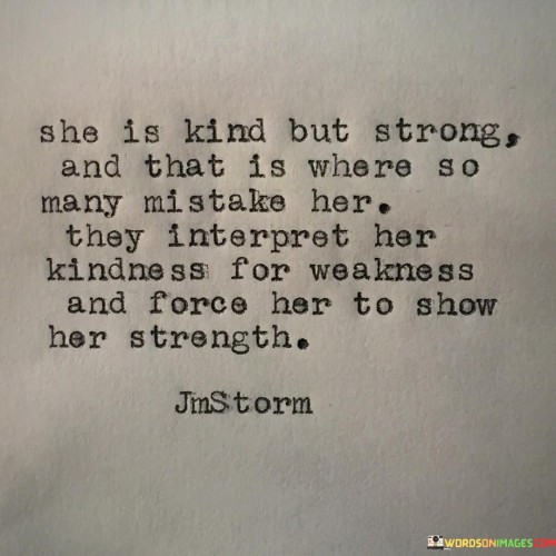 his quote encapsulates the essence of a woman who possesses both kindness and strength, highlighting the misconception that arises when people misinterpret her gentle nature as a sign of weakness. It suggests that many individuals make the mistake of underestimating her because of her kindness, only to realize the depth of her strength when they push her to a point where she must reveal it.
The phrase "she is kind but strong" captures the beautiful combination of qualities within this woman. It acknowledges her inherent kindness, compassion, and empathy, which form the foundation of her character. However, it also acknowledges her strength, resilience, and inner fortitude that may not be immediately apparent to others.
The quote highlights the common misinterpretation of her kindness as weakness. People may assume that her gentle nature makes her vulnerable or easy to exploit. However, as the quote suggests, it is precisely when others mistakenly perceive her as weak and attempt to take advantage of her that she is forced to reveal her true strength. It implies that when pushed to her limits or faced with adversity, she rises above expectations and displays a formidable strength that catches others off guard.
This quote sheds light on the misjudgments and underestimations that can occur based on appearances. It serves as a reminder not to mistake kindness for weakness and not to underestimate the strength that lies within someone who embodies both gentleness and resilience.

In summary, this quote emphasizes the dual nature of a woman who is kind yet strong. It highlights the tendency for others to misinterpret her kindness as a sign of weakness, only to discover her true strength when they push her beyond her limits. It encourages a deeper understanding and appreciation of the complex interplay between kindness and strength, reminding us not to underestimate those who possess both qualities.